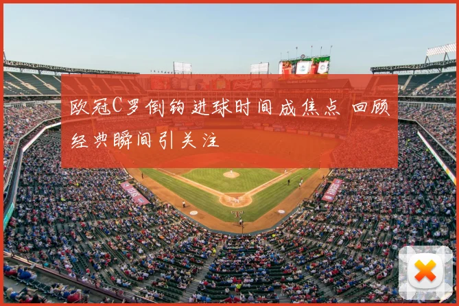 欧冠C罗倒钩进球时间成焦点 回顾经典瞬间引关注