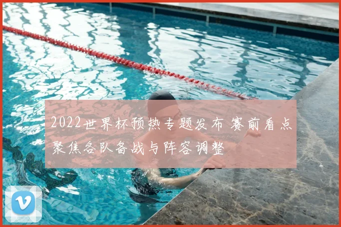 2022世界杯预热专题发布 赛前看点聚焦各队备战与阵容调整
