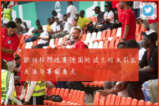欧洲杯预选赛德国对波兰对决引发关注与赛前看点
