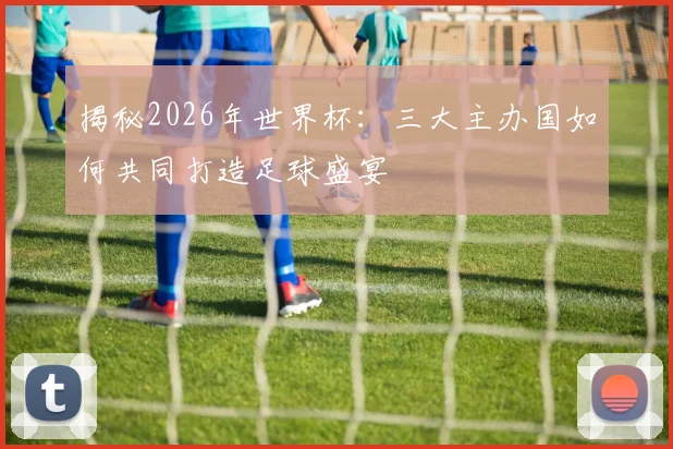 揭秘2026年世界杯:三大主办国如何共同打造足球盛宴