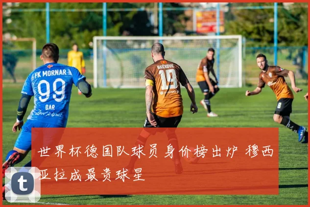 世界杯德国队球员身价榜出炉 穆西亚拉成最贵球星
