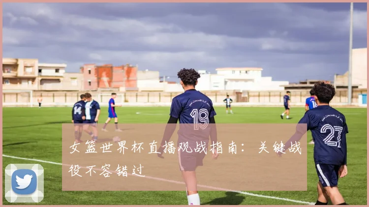 女篮世界杯直播观战指南:关键战役不容错过