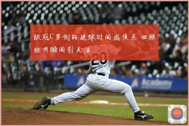 欧冠C罗倒钩进球时间成焦点 回顾经典瞬间引关注