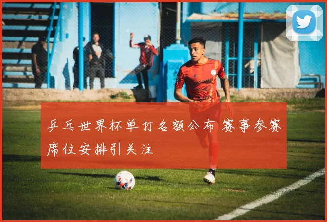 乒乓世界杯单打名额公布 赛事参赛席位安排引关注